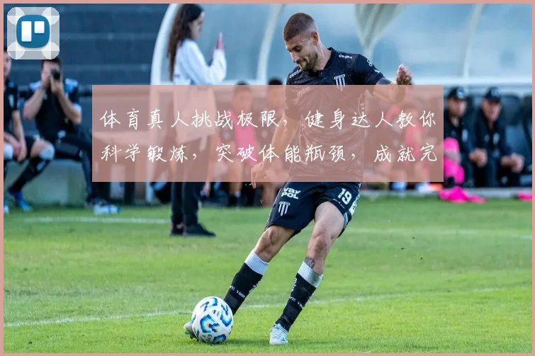 体育真人挑战极限，健身达人教你科学锻炼，突破体能瓶颈，成就完美身材